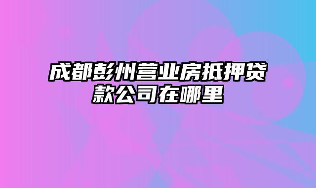 成都彭州营业房抵押贷款公司在哪里