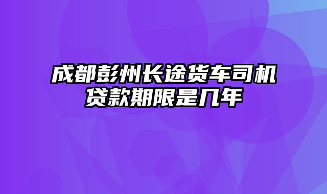 成都彭州长途货车司机贷款期限是几年