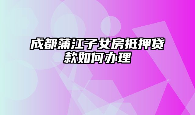 成都蒲江子女房抵押贷款如何办理