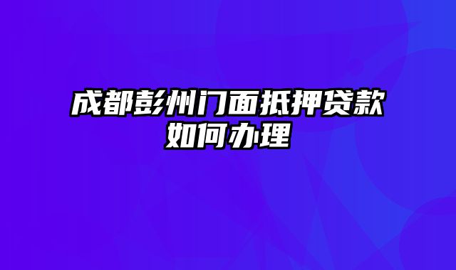 成都彭州门面抵押贷款如何办理