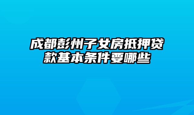 成都彭州子女房抵押贷款基本条件要哪些