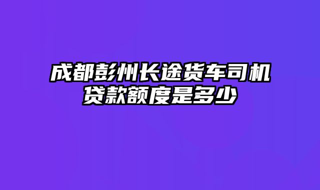 成都彭州长途货车司机贷款额度是多少