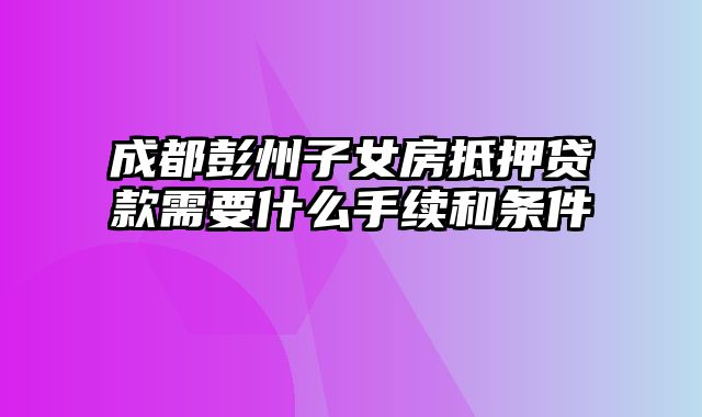 成都彭州子女房抵押贷款需要什么手续和条件