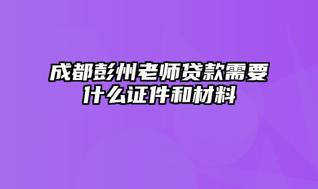 成都彭州老师贷款需要什么证件和材料