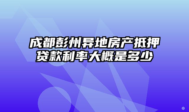 成都彭州异地房产抵押贷款利率大概是多少