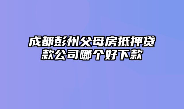 成都彭州父母房抵押贷款公司哪个好下款