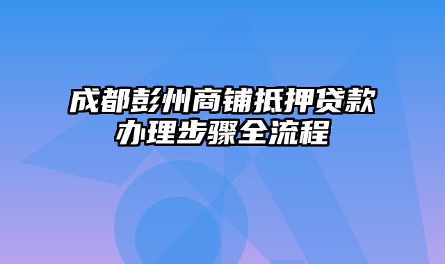 成都彭州商铺抵押贷款办理步骤全流程