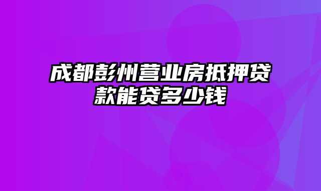 成都彭州营业房抵押贷款能贷多少钱