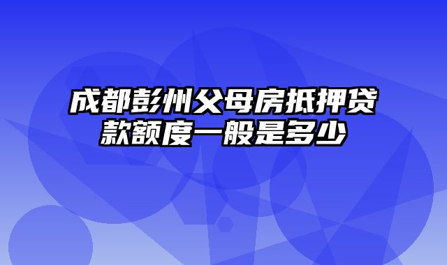 成都彭州父母房抵押贷款额度一般是多少