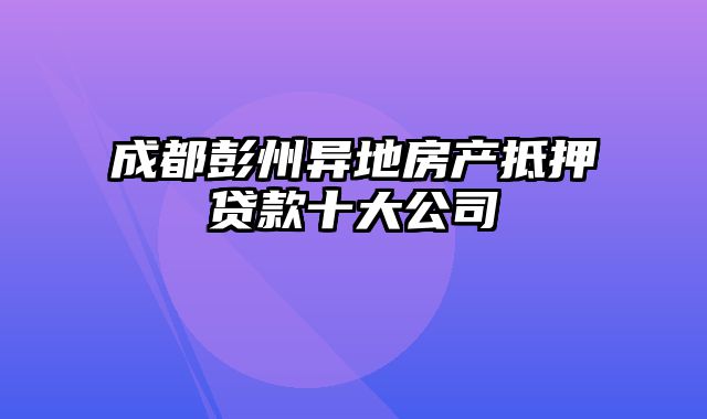 成都彭州异地房产抵押贷款十大公司