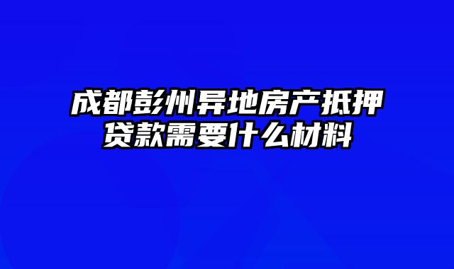 成都彭州异地房产抵押贷款需要什么材料