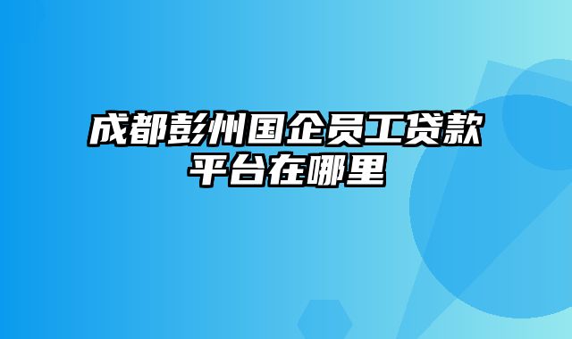 成都彭州国企员工贷款平台在哪里