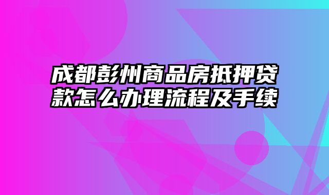 成都彭州商品房抵押贷款怎么办理流程及手续