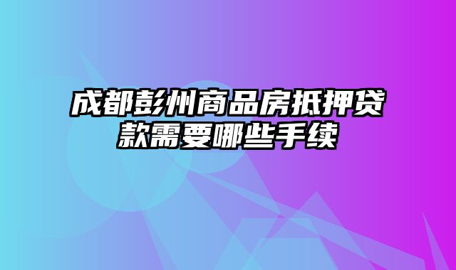 成都彭州商品房抵押贷款需要哪些手续