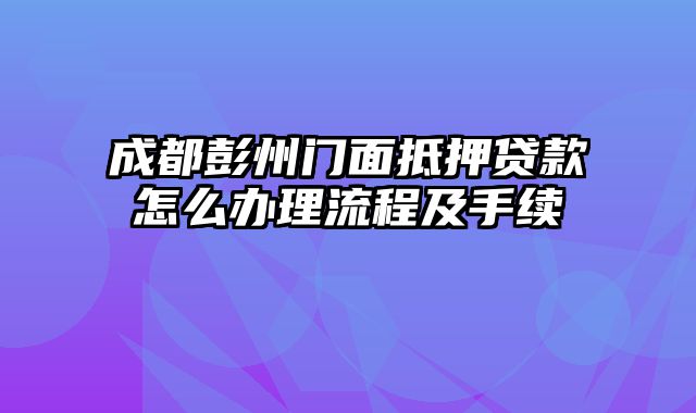 成都彭州门面抵押贷款怎么办理流程及手续