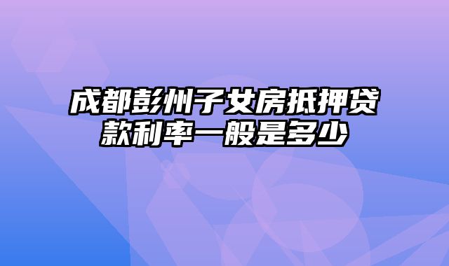 成都彭州子女房抵押贷款利率一般是多少