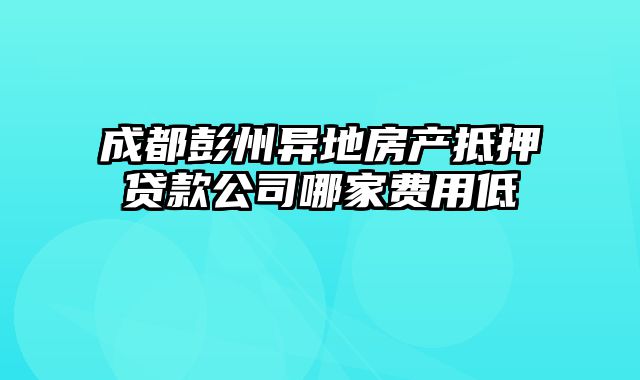 成都彭州异地房产抵押贷款公司哪家费用低