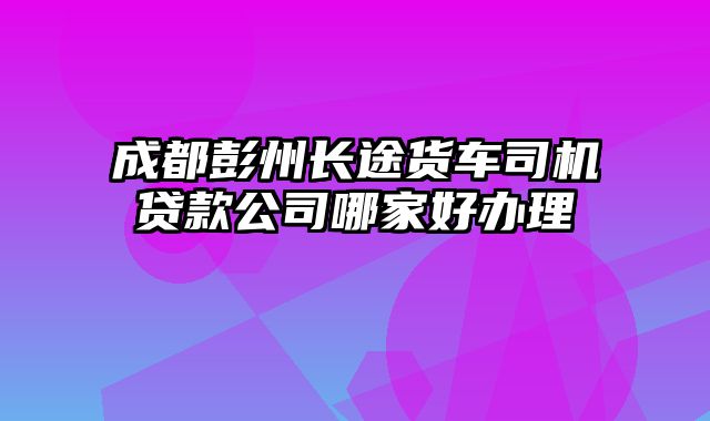 成都彭州长途货车司机贷款公司哪家好办理