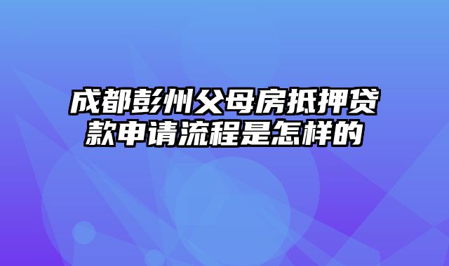 成都彭州父母房抵押贷款申请流程是怎样的