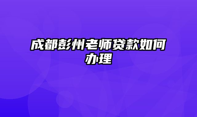 成都彭州老师贷款如何办理