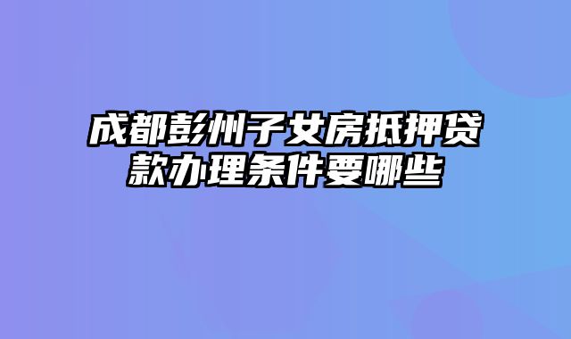 成都彭州子女房抵押贷款办理条件要哪些