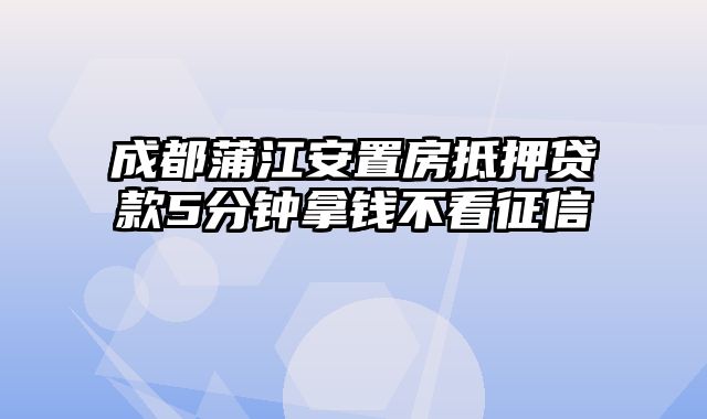 成都蒲江安置房抵押贷款5分钟拿钱不看征信