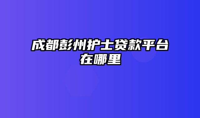 成都彭州护士贷款平台在哪里