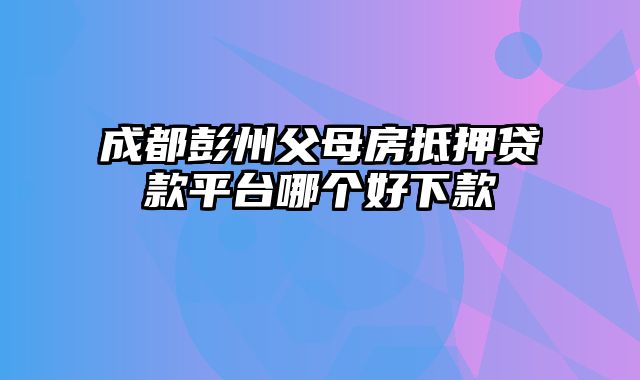 成都彭州父母房抵押贷款平台哪个好下款