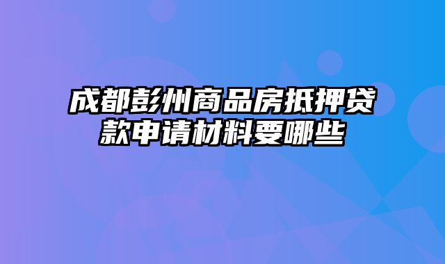 成都彭州商品房抵押贷款申请材料要哪些