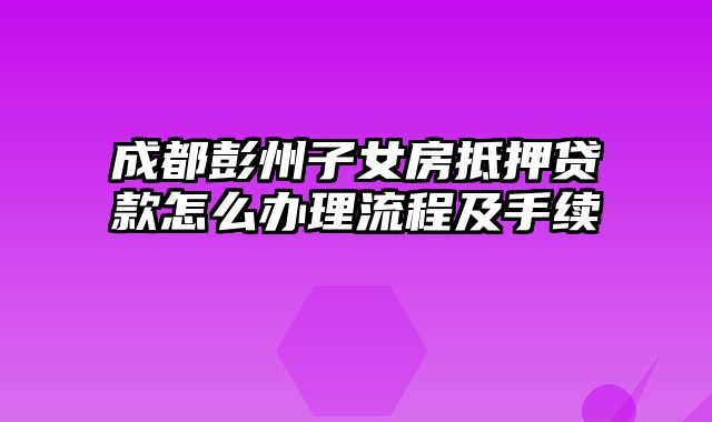 成都彭州子女房抵押贷款怎么办理流程及手续