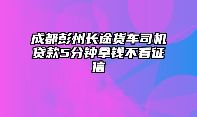 成都彭州长途货车司机贷款5分钟拿钱不看征信