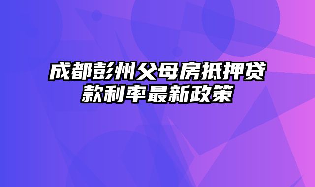 成都彭州父母房抵押贷款利率最新政策