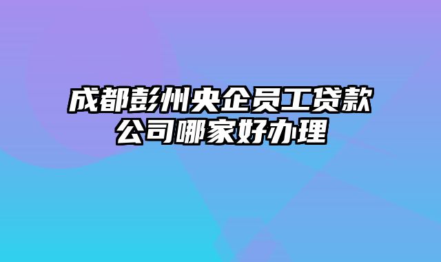 成都彭州央企员工贷款公司哪家好办理