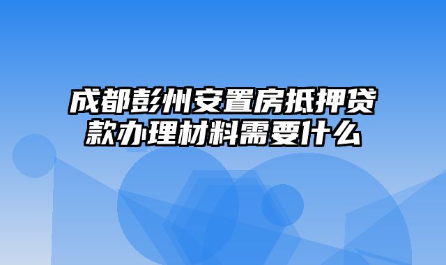 成都彭州安置房抵押贷款办理材料需要什么