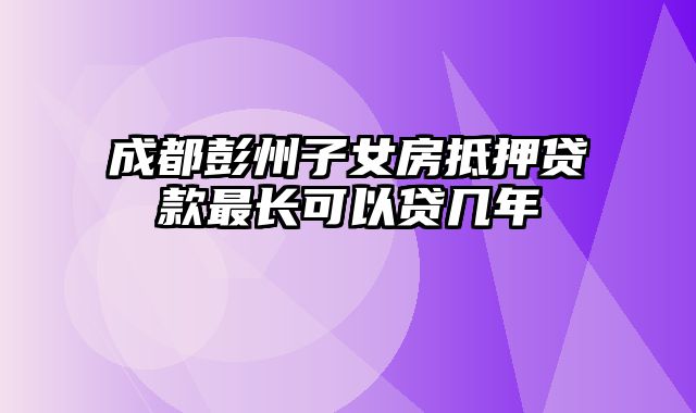 成都彭州子女房抵押贷款最长可以贷几年