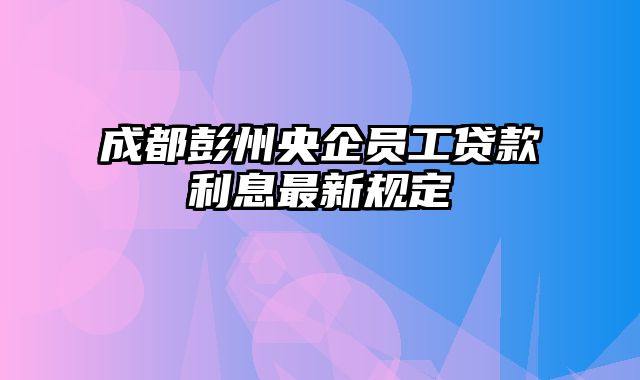 成都彭州央企员工贷款利息最新规定