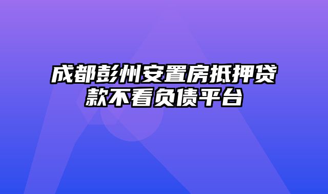 成都彭州安置房抵押贷款不看负债平台