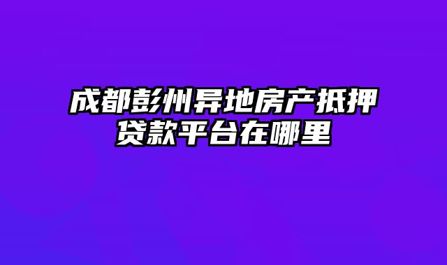 成都彭州异地房产抵押贷款平台在哪里