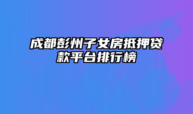 成都彭州子女房抵押贷款平台排行榜