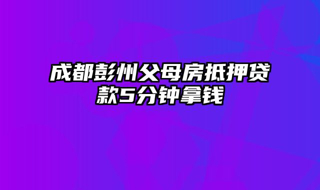 成都彭州父母房抵押贷款5分钟拿钱