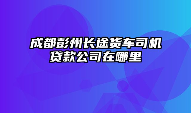 成都彭州长途货车司机贷款公司在哪里