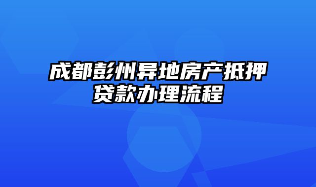 成都彭州异地房产抵押贷款办理流程