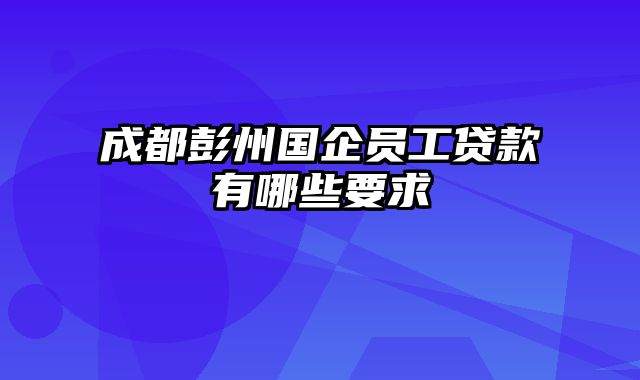 成都彭州国企员工贷款有哪些要求