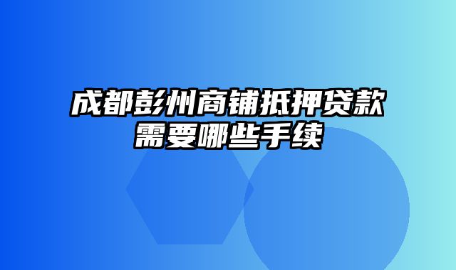 成都彭州商铺抵押贷款需要哪些手续