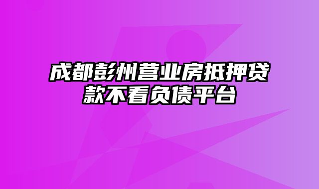 成都彭州营业房抵押贷款不看负债平台