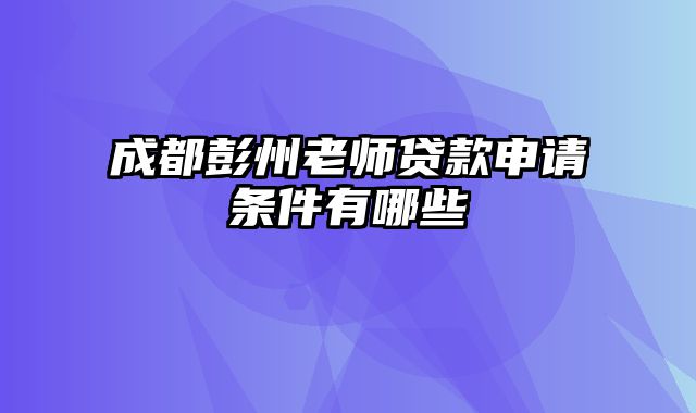 成都彭州老师贷款申请条件有哪些