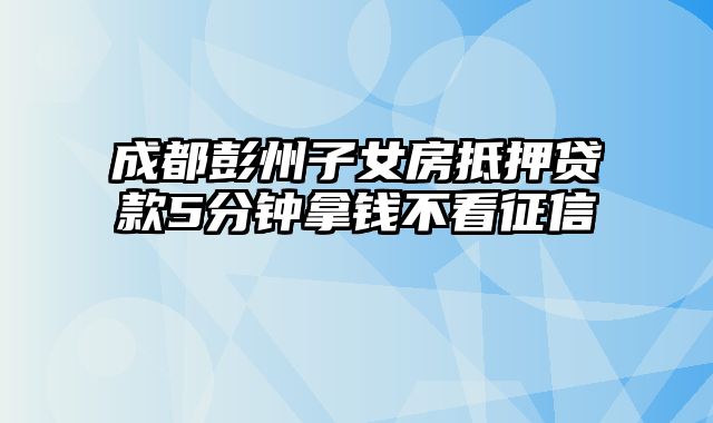 成都彭州子女房抵押贷款5分钟拿钱不看征信