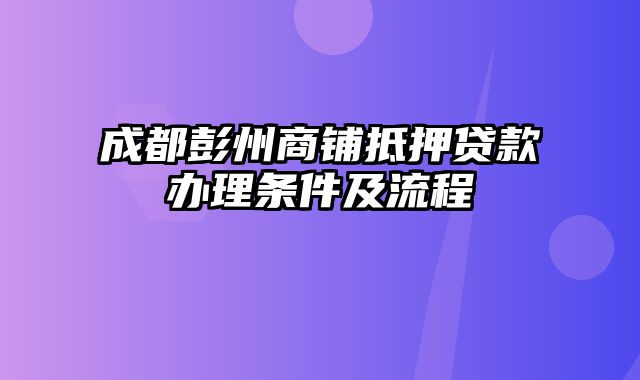 成都彭州商铺抵押贷款办理条件及流程