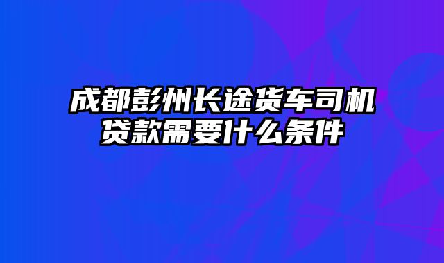 成都彭州长途货车司机贷款需要什么条件