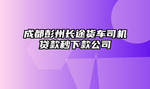 成都彭州长途货车司机贷款秒下款公司